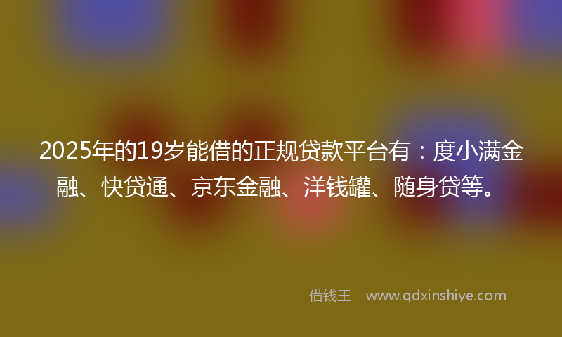 2025年的19岁能借的正规贷款平台有：度小满金融、快贷通、京东金融、洋钱罐、随身贷等。