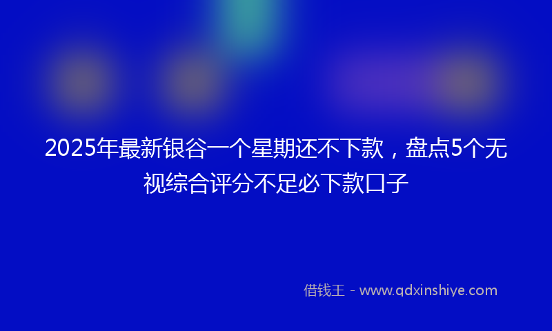 2025年最新银谷一个星期还不下款，盘点5个无视综合评分不足必下款口子
