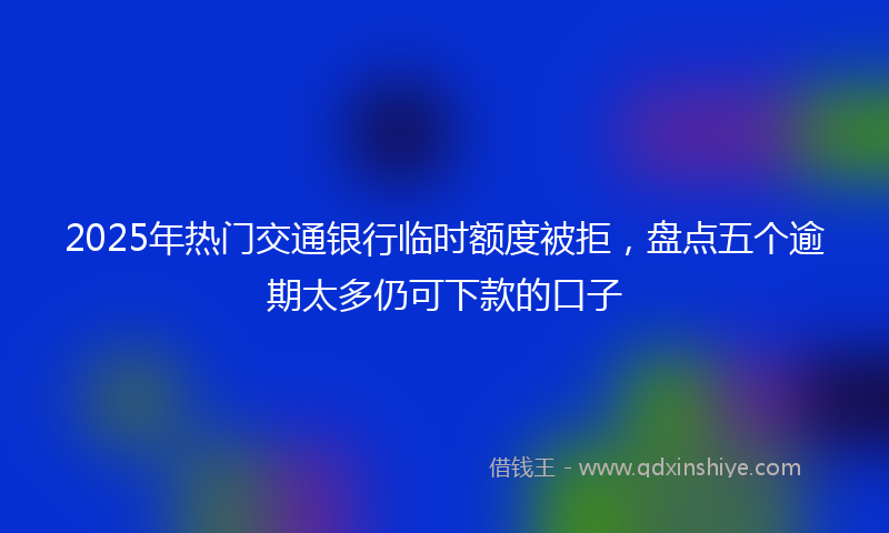 2025年热门交通银行临时额度被拒，盘点五个逾期太多仍可下款的口子