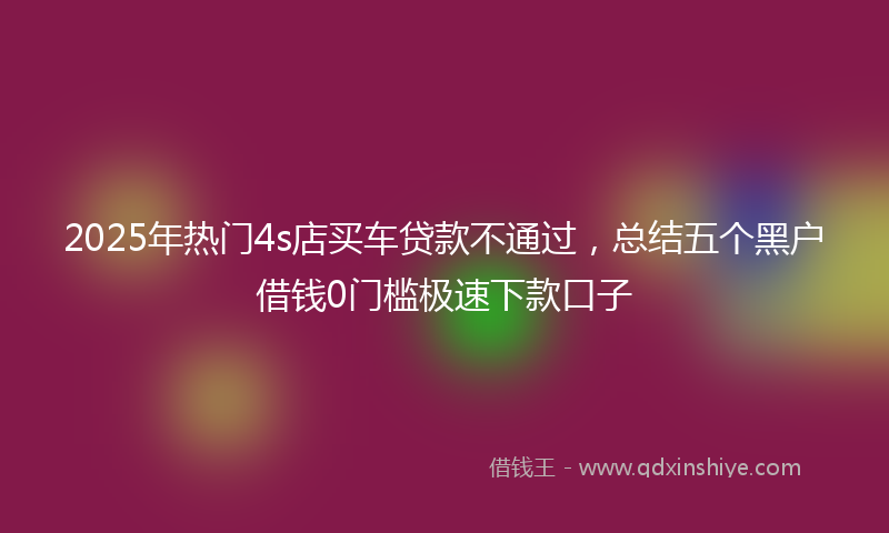 2025年热门4s店买车贷款不通过，总结五个黑户借钱0门槛极速下款口子