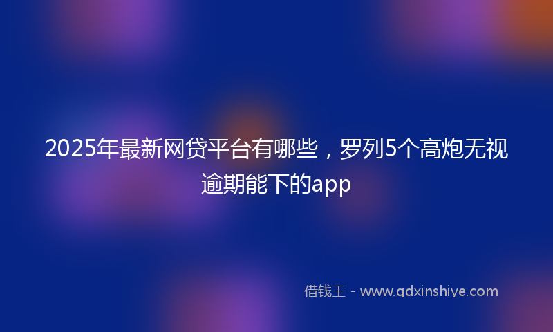 2025年最新网贷平台有哪些，罗列5个高炮无视逾期能下的app