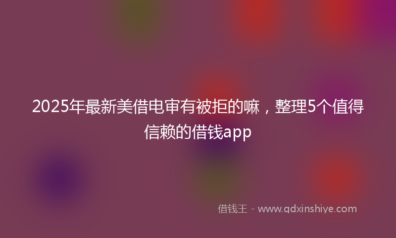 2025年最新美借电审有被拒的嘛，整理5个值得信赖的借钱app