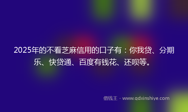 2025年的不看芝麻信用的口子有：你我贷、分期乐、快贷通、百度有钱花、还呗等。