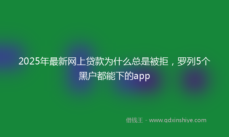 2025年最新网上贷款为什么总是被拒，罗列5个黑户都能下的app