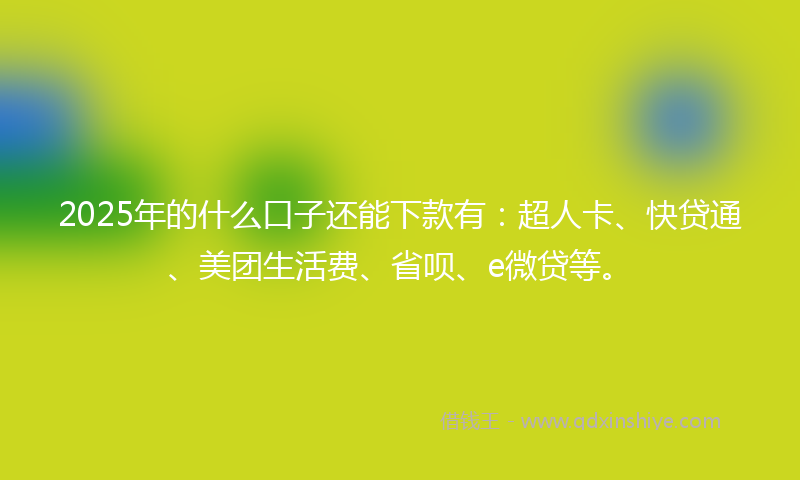 2025年的什么口子还能下款有：超人卡、快贷通、美团生活费、省呗、e微贷等。