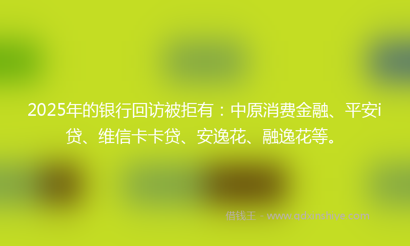 2025年的银行回访被拒有：中原消费金融、平安i贷、维信卡卡贷、安逸花、融逸花等。