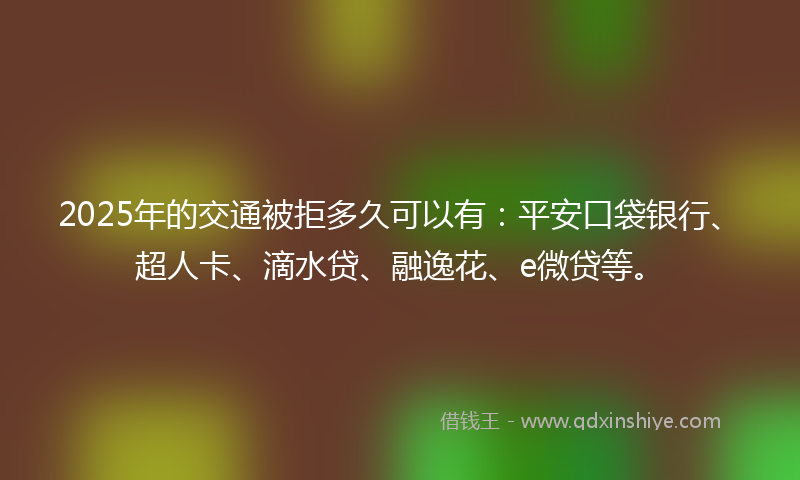 2025年的交通被拒多久可以有：平安口袋银行、超人卡、滴水贷、融逸花、e微贷等。