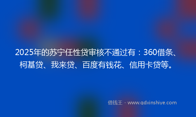 2025年的苏宁任性贷审核不通过有：360借条、柯基贷、我来贷、百度有钱花、信用卡贷等。
