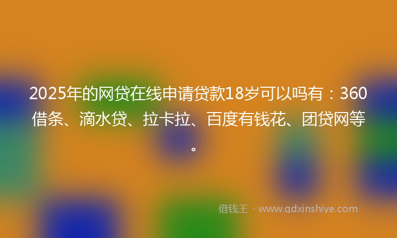 2025年的网贷在线申请贷款18岁可以吗有：360借条、滴水贷、拉卡拉、百度有钱花、团贷网等。