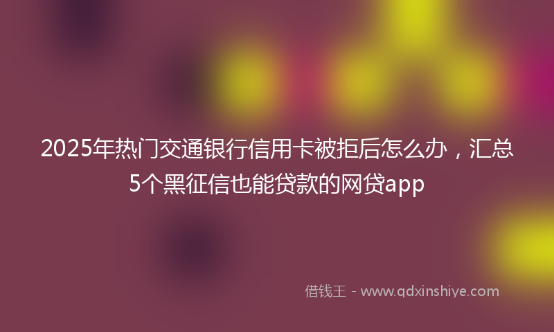 2025年热门交通银行信用卡被拒后怎么办，汇总5个黑征信也能贷款的网贷app