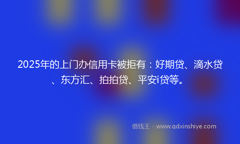 2025年的上门办信用卡被拒有：好期贷、滴水贷、东方汇、拍拍贷、平安i贷等。