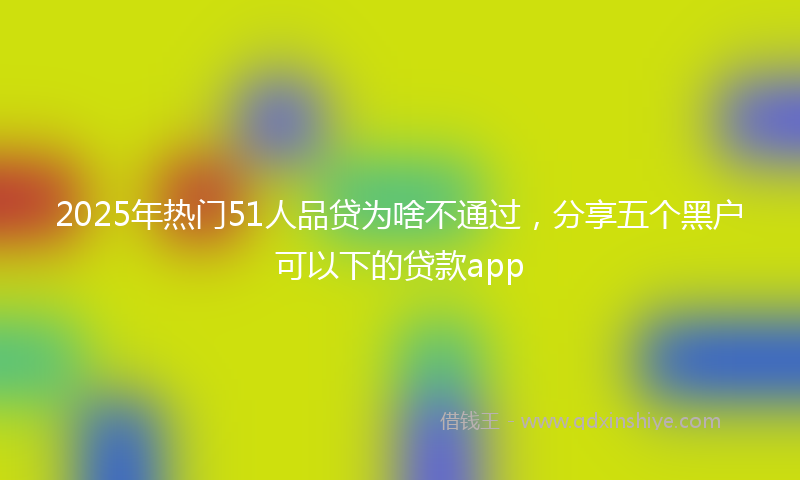 2025年热门51人品贷为啥不通过，分享五个黑户可以下的贷款app