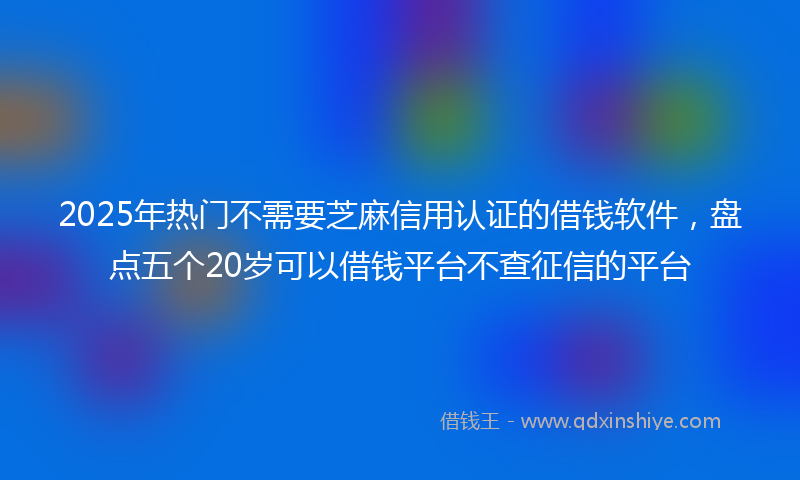 2025年热门不需要芝麻信用认证的借钱软件，盘点五个20岁可以借钱平台不查征信的平台