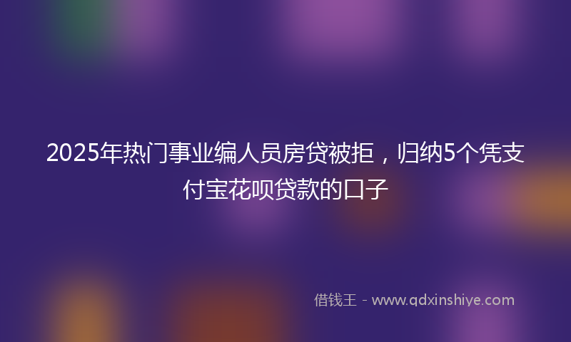 2025年热门事业编人员房贷被拒，归纳5个凭支付宝花呗贷款的口子