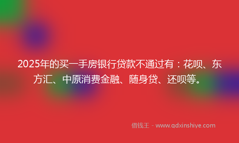 2025年的买一手房银行贷款不通过有：花呗、东方汇、中原消费金融、随身贷、还呗等。