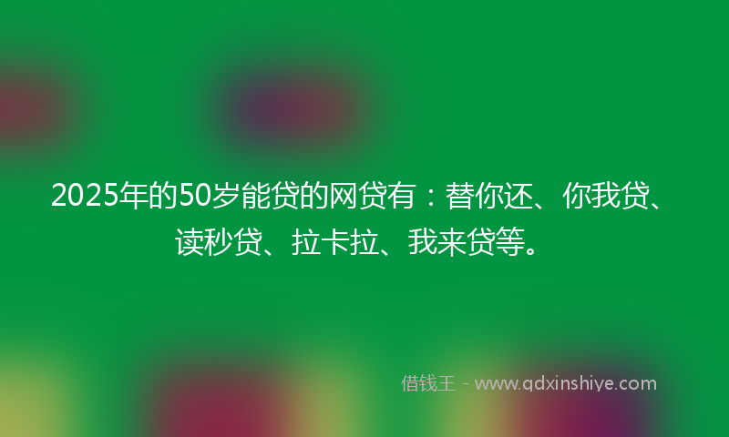 2025年的50岁能贷的网贷有：替你还、你我贷、读秒贷、拉卡拉、我来贷等。