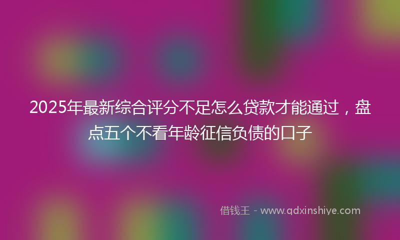 2025年最新综合评分不足怎么贷款才能通过，盘点五个不看年龄征信负债的口子
