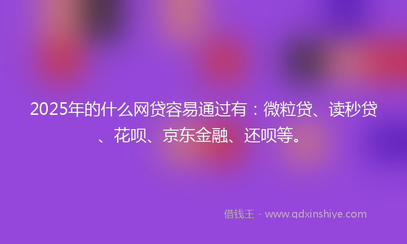 2025年的什么网贷容易通过有：微粒贷、读秒贷、花呗、京东金融、还呗等。