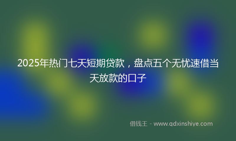 2025年热门七天短期贷款，盘点五个无忧速借当天放款的口子