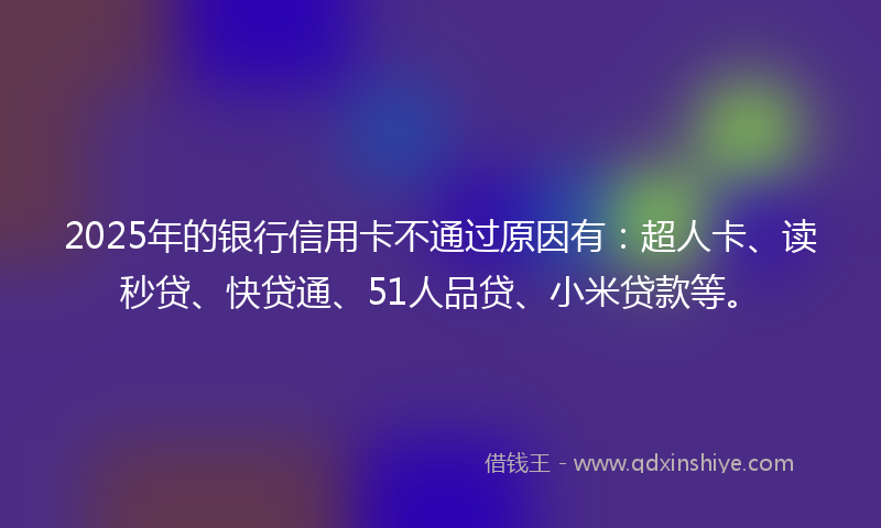 2025年的银行信用卡不通过原因有：超人卡、读秒贷、快贷通、51人品贷、小米贷款等。
