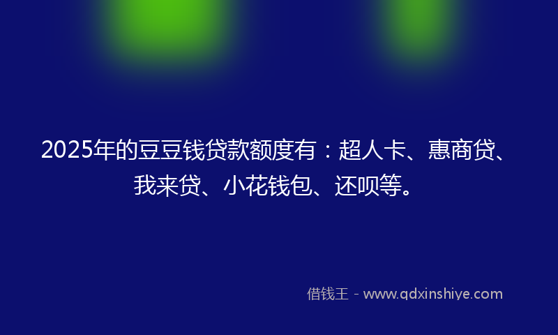 2025年的豆豆钱贷款额度有：超人卡、惠商贷、我来贷、小花钱包、还呗等。