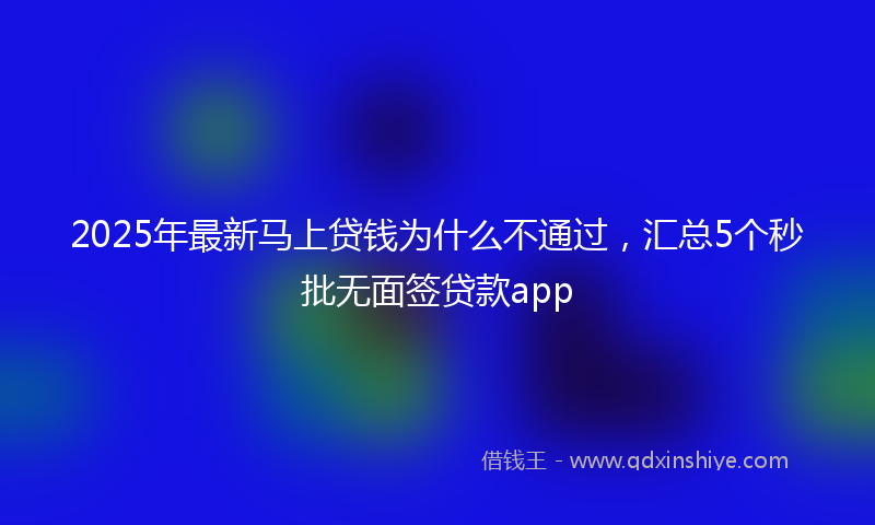 2025年最新马上贷钱为什么不通过，汇总5个秒批无面签贷款app