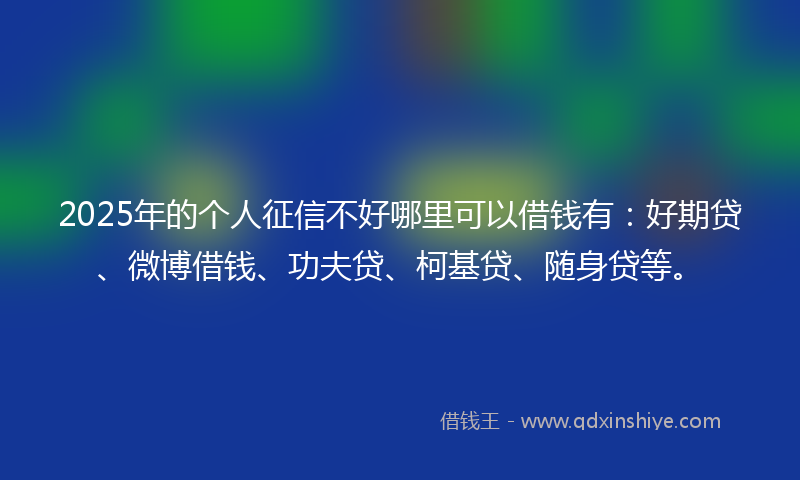 2025年的个人征信不好哪里可以借钱有：好期贷、微博借钱、功夫贷、柯基贷、随身贷等。