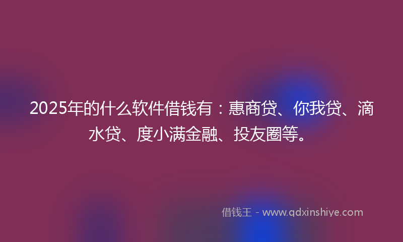 2025年的什么软件借钱有：惠商贷、你我贷、滴水贷、度小满金融、投友圈等。