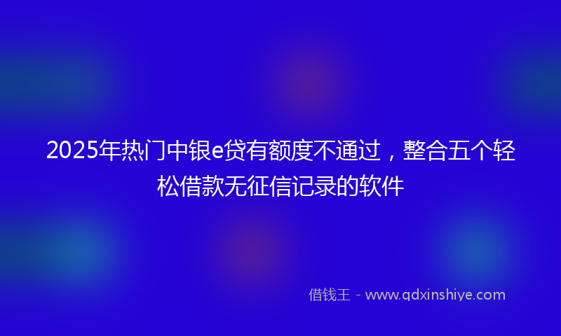2025年热门中银e贷有额度不通过，整合五个轻松借款无征信记录的软件