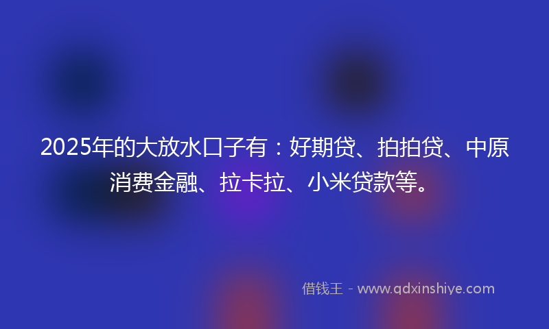 2025年的大放水口子有：好期贷、拍拍贷、中原消费金融、拉卡拉、小米贷款等。