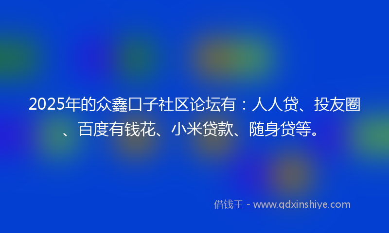 2025年的众鑫口子社区论坛有：人人贷、投友圈、百度有钱花、小米贷款、随身贷等。