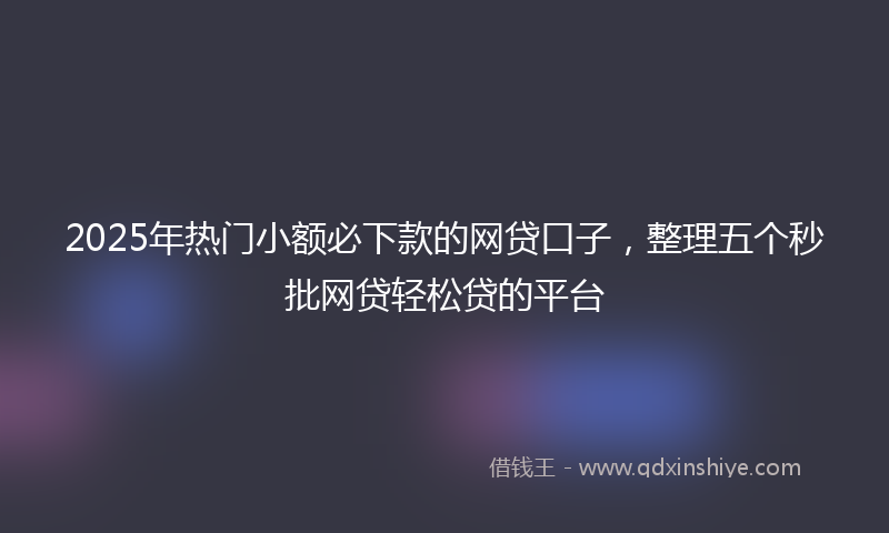 2025年热门小额必下款的网贷口子，整理五个秒批网贷轻松贷的平台