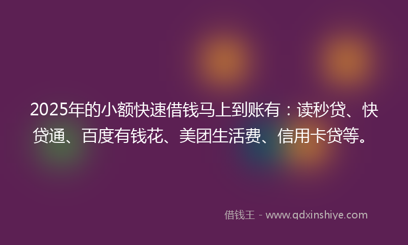 2025年的小额快速借钱马上到账有：读秒贷、快贷通、百度有钱花、美团生活费、信用卡贷等。