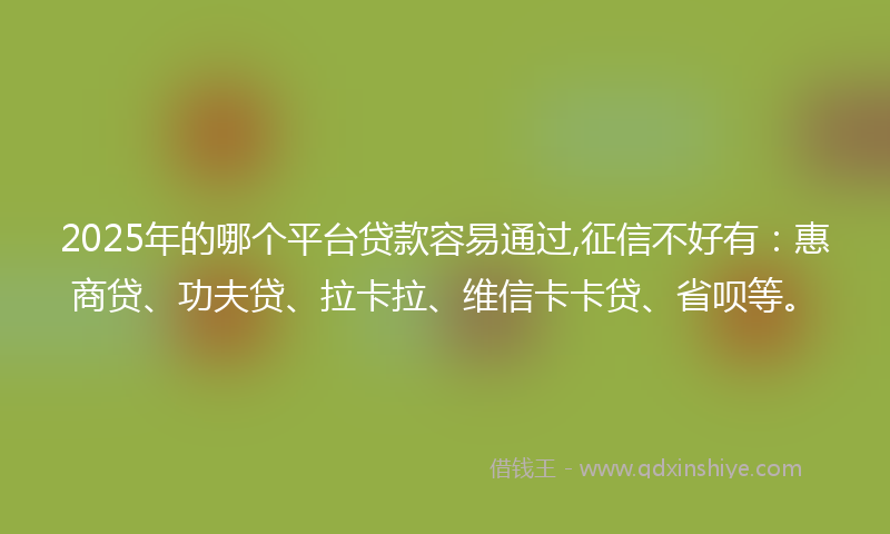 2025年的哪个平台贷款容易通过,征信不好有：惠商贷、功夫贷、拉卡拉、维信卡卡贷、省呗等。