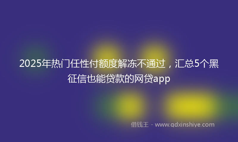 2025年热门任性付额度解冻不通过，汇总5个黑征信也能贷款的网贷app