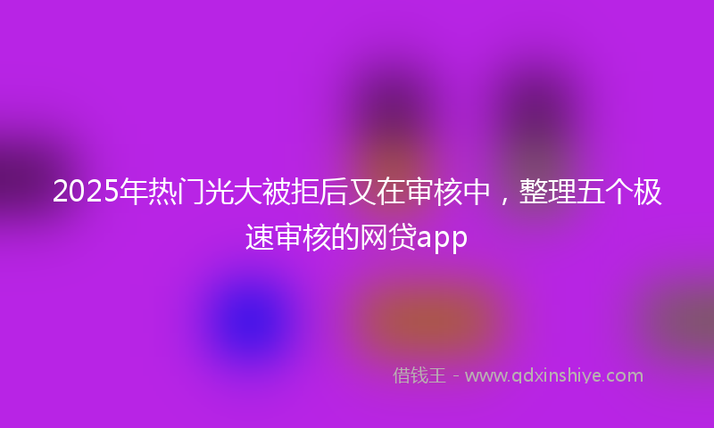 2025年热门光大被拒后又在审核中，整理五个极速审核的网贷app