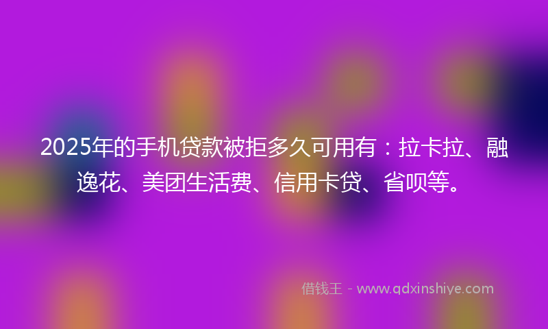 2025年的手机贷款被拒多久可用有：拉卡拉、融逸花、美团生活费、信用卡贷、省呗等。