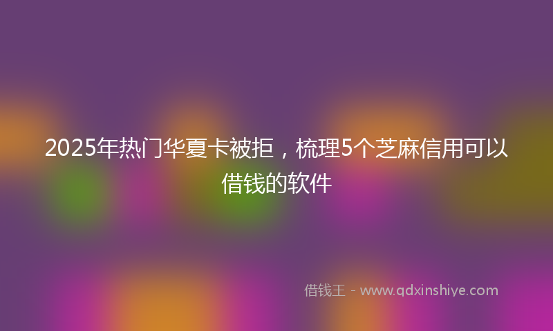 2025年热门华夏卡被拒，梳理5个芝麻信用可以借钱的软件
