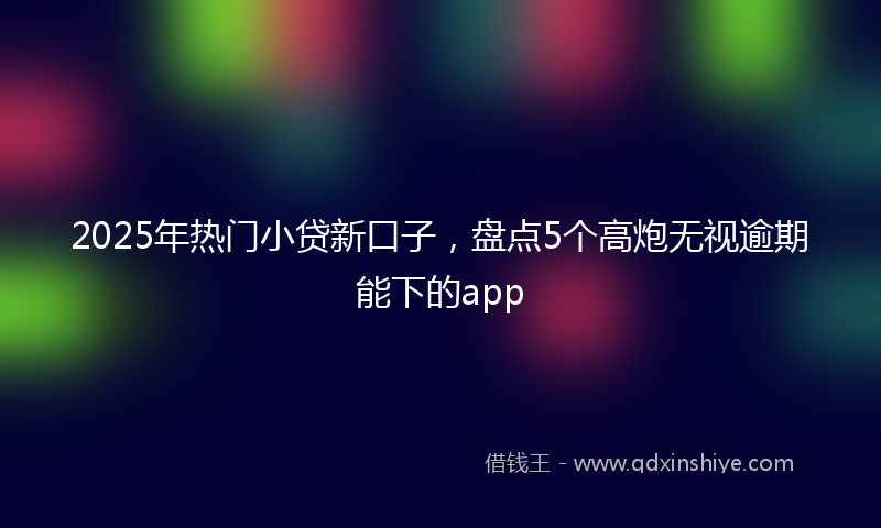 2025年热门小贷新口子，盘点5个高炮无视逾期能下的app