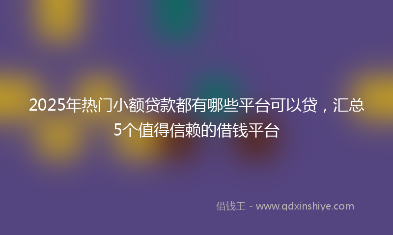 2025年热门小额贷款都有哪些平台可以贷，汇总5个值得信赖的借钱平台