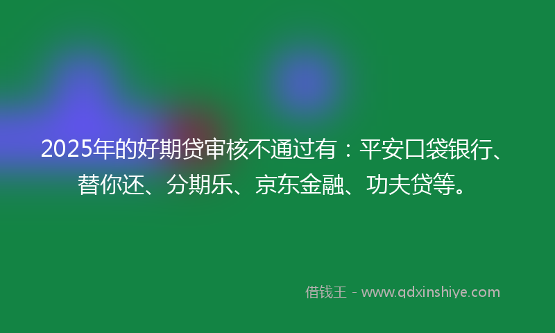 2025年的好期贷审核不通过有：平安口袋银行、替你还、分期乐、京东金融、功夫贷等。