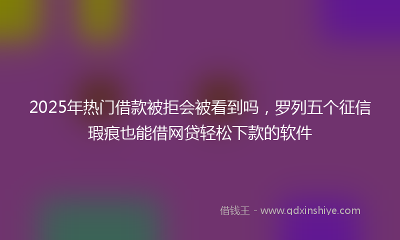2025年热门借款被拒会被看到吗，罗列五个征信瑕疵也能借网贷轻松下款的软件