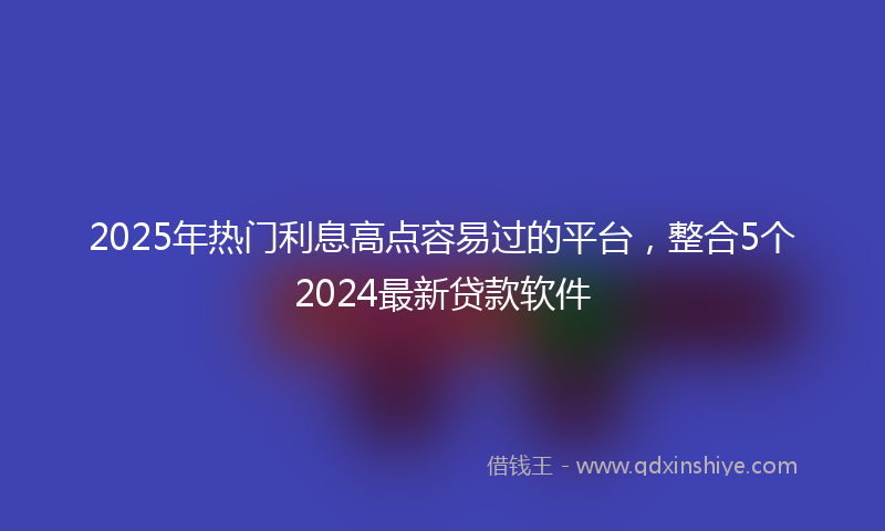 2025年热门利息高点容易过的平台，整合5个2024最新贷款软件