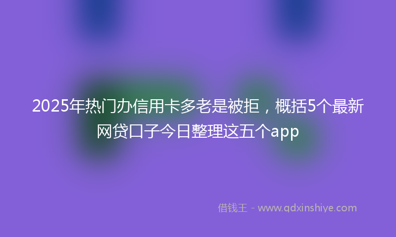 2025年热门办信用卡多老是被拒，概括5个最新网贷口子今日整理这五个app