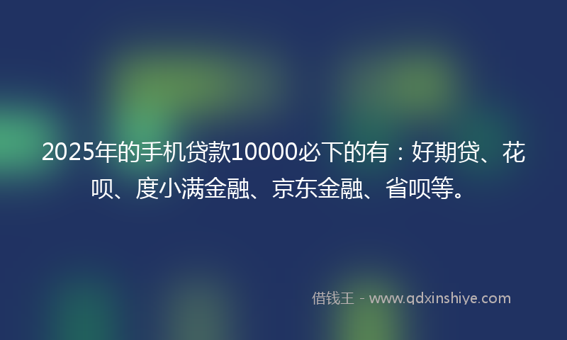 2025年的手机贷款10000必下的有：好期贷、花呗、度小满金融、京东金融、省呗等。
