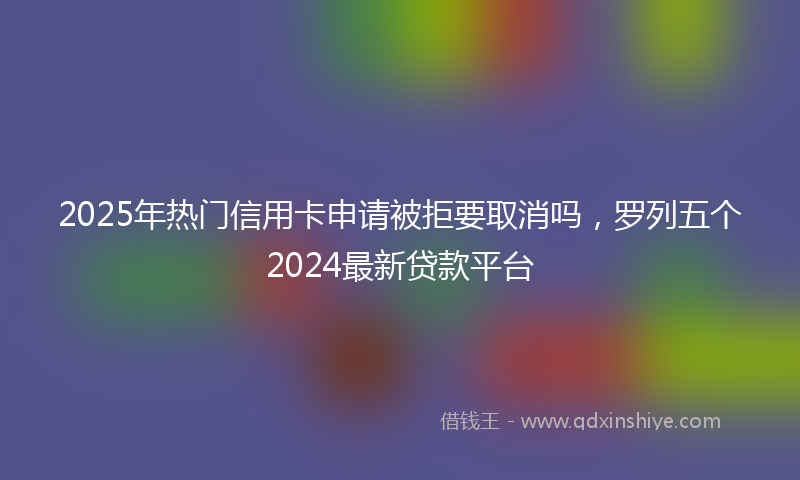2025年热门信用卡申请被拒要取消吗，罗列五个2024最新贷款平台