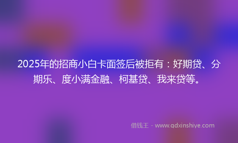 2025年的招商小白卡面签后被拒有：好期贷、分期乐、度小满金融、柯基贷、我来贷等。