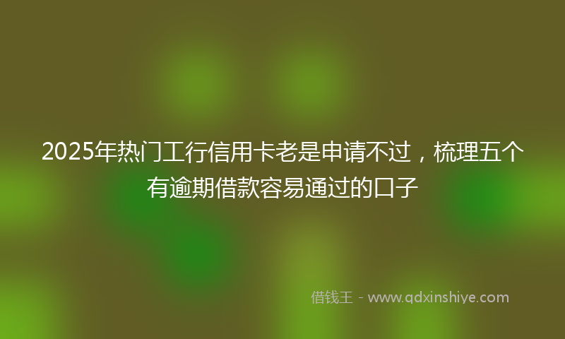 2025年热门工行信用卡老是申请不过，梳理五个有逾期借款容易通过的口子
