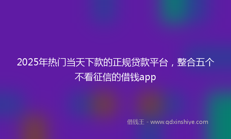 2025年热门当天下款的正规贷款平台，整合五个不看征信的借钱app