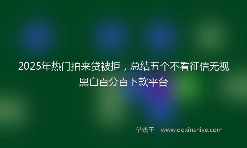 2025年热门拍来贷被拒，总结五个不看征信无视黑白百分百下款平台